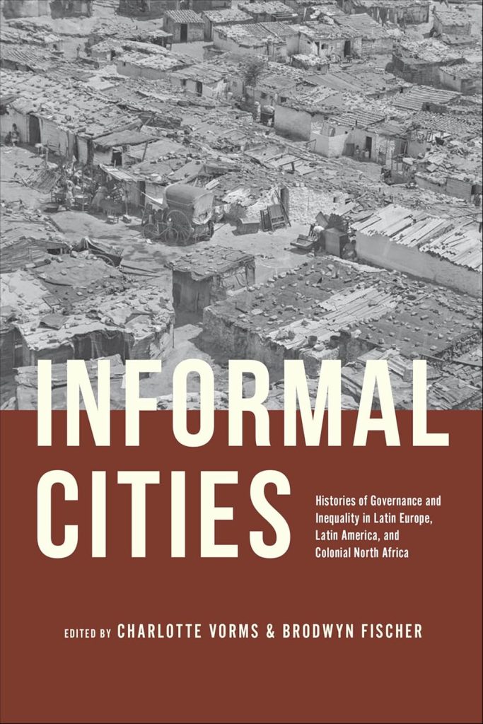 Informal cities : histories of governance and inequality in Latin Europe, Latin America, and colonial North Africa / edited by Charlotte Vorms and Brodwyn Fischer.